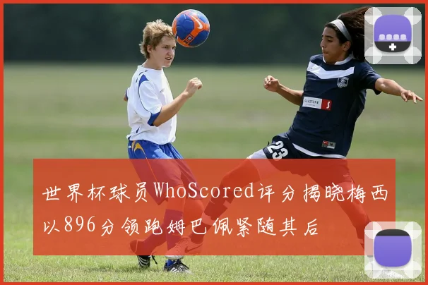 世界杯球员WhoScored评分揭晓梅西以896分领跑姆巴佩紧随其后