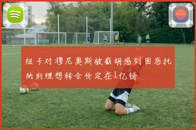 纽卡对穆尼奥斯被截胡感到困惑托纳利理想转会价定在1亿镑