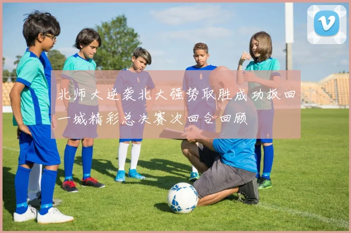 北师大逆袭北大强势取胜成功扳回一城精彩总决赛次回合回顾