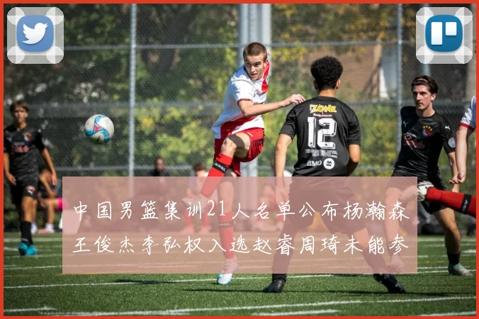 中国男篮集训21人名单公布杨瀚森王俊杰李弘权入选赵睿周琦未能参加