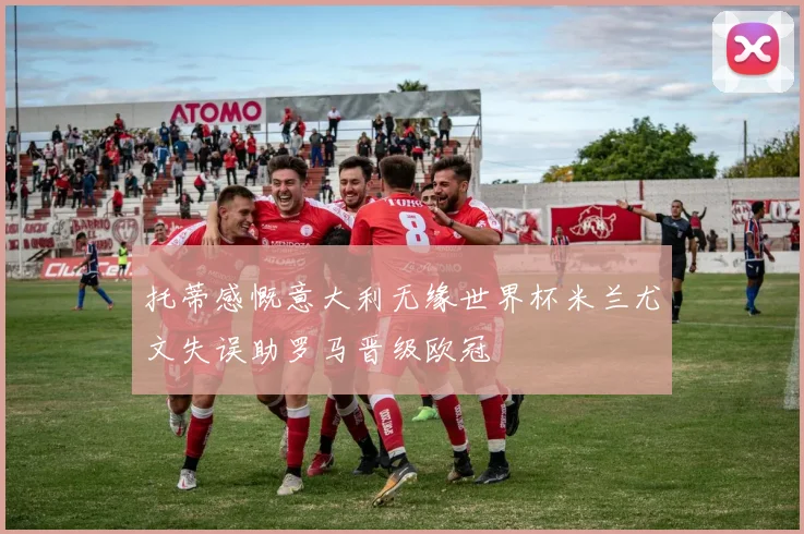 托蒂感慨意大利无缘世界杯米兰尤文失误助罗马晋级欧冠