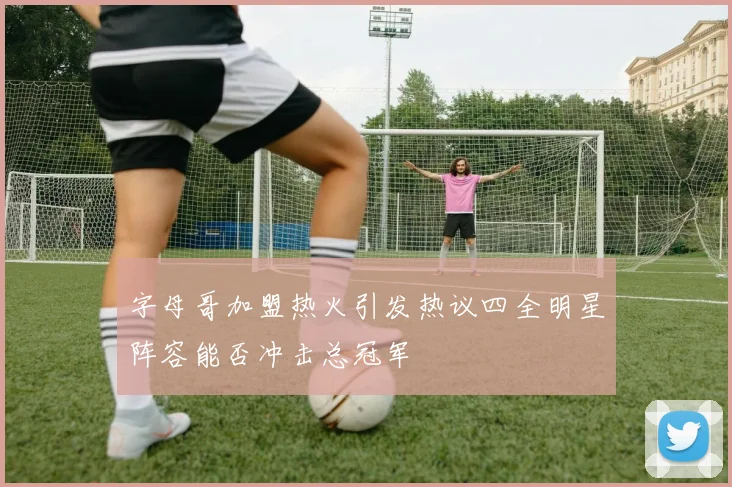 字母哥加盟热火引发热议四全明星阵容能否冲击总冠军