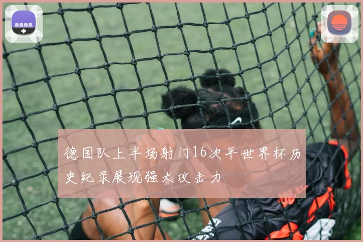 德国队上半场射门16次平世界杯历史纪录展现强大攻击力