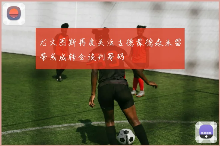尤文图斯再度关注古德蒙德森米雷蒂或成转会谈判筹码