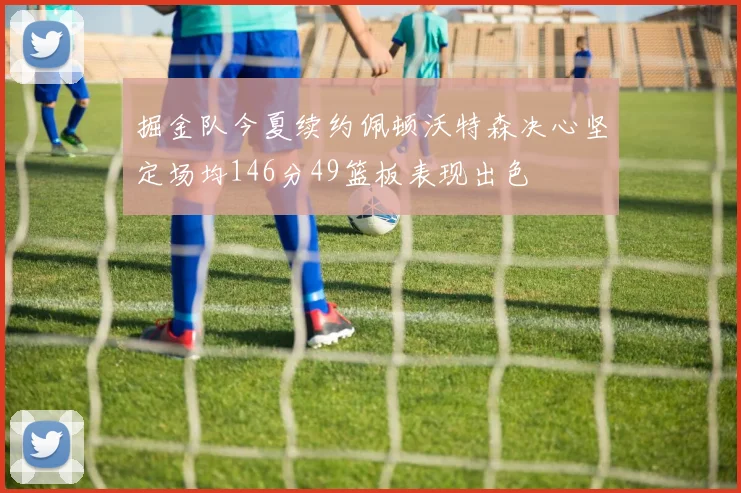 掘金队今夏续约佩顿沃特森决心坚定场均146分49篮板表现出色