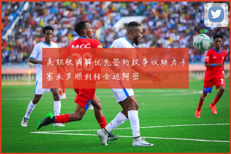 美职联调解优先签约权争议助力卡塞米罗顺利转会迈阿密