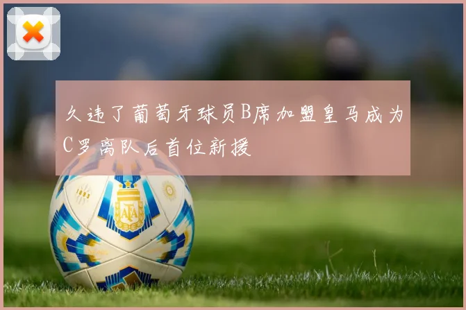 久违了葡萄牙球员B席加盟皇马成为C罗离队后首位新援
