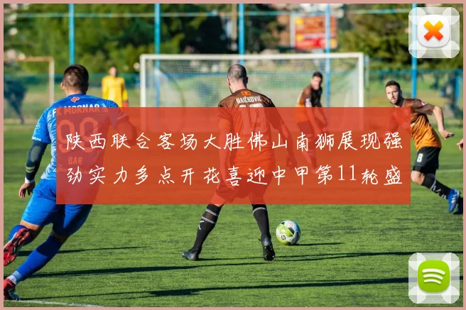 陕西联合客场大胜佛山南狮展现强劲实力多点开花喜迎中甲第11轮盛宴