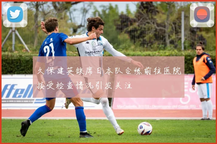 久保建英缺席日本队合练前往医院接受检查情况引发关注