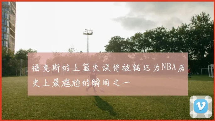 福克斯的上篮失误将被铭记为NBA历史上最尴尬的瞬间之一