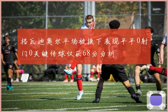 格瓦迪奥尔半场被换下表现平平0射门0关键传球仅获68分分析