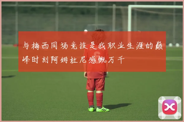 与梅西同场竞技是我职业生涯的巅峰时刻阿姆杜尼感慨万千