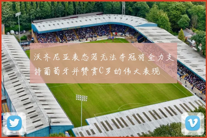 沃齐尼亚表态若无法夺冠将全力支持葡萄牙并赞赏C罗的伟大表现