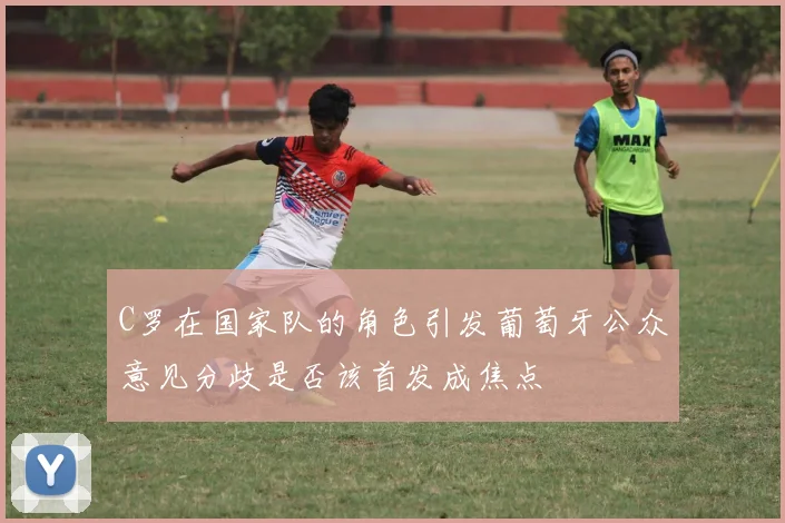 C罗在国家队的角色引发葡萄牙公众意见分歧是否该首发成焦点
